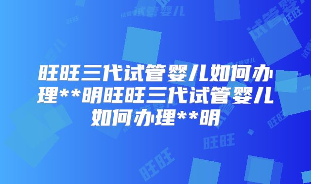 旺旺三代试管婴儿如何办理**明旺旺三代试管婴儿如何办理**明