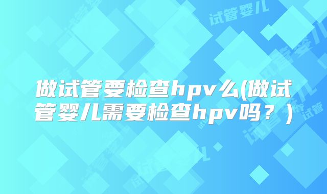 做试管要检查hpv么(做试管婴儿需要检查hpv吗？)