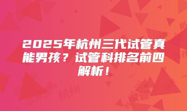 2025年杭州三代试管真能男孩？试管科排名前四解析！