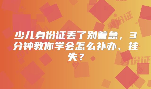 少儿身份证丢了别着急,3分钟教你学会怎么补办、挂失?