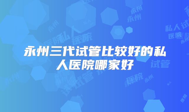 永州三代试管比较好的私人医院哪家好