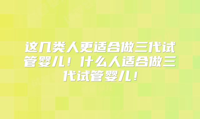 这几类人更适合做三代试管婴儿！什么人适合做三代试管婴儿！