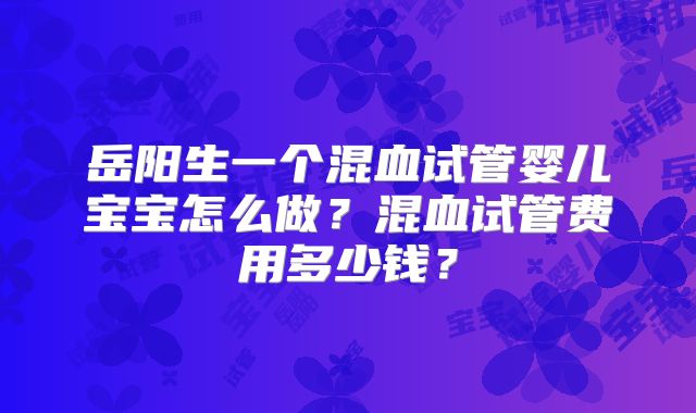 岳阳生一个混血试管婴儿宝宝怎么做?混血试管费用多少钱?