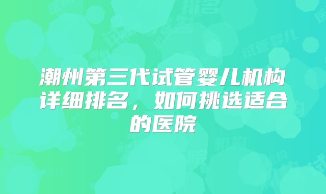 潮州第三代试管婴儿机构详细排名，如何挑选适合的医院