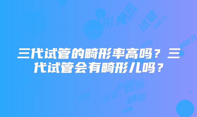 三代试管的畸形率高吗？三代试管会有畸形儿吗？