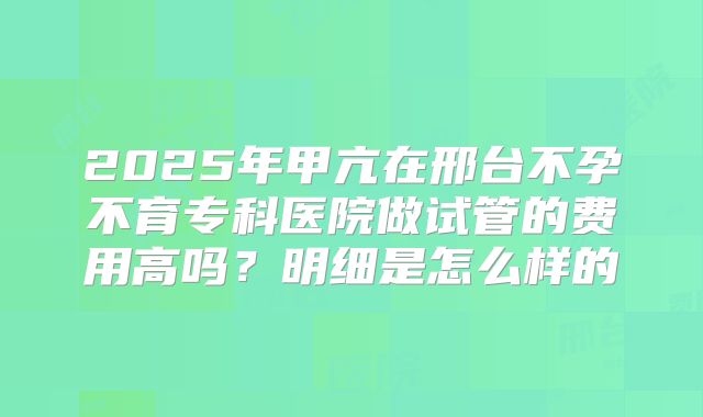 2025年甲亢在邢台不孕不育专科医院做试管的费用高吗？明细是怎么样的
