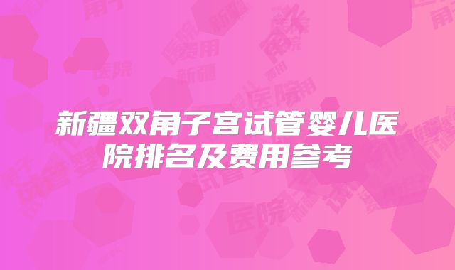 新疆双角子宫试管婴儿医院排名及费用参考