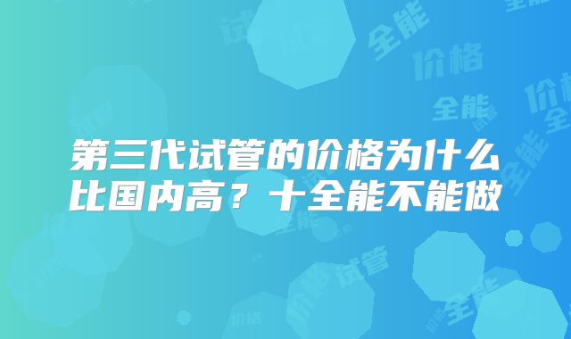 第三代试管的价格为什么比国内高？十全能不能做