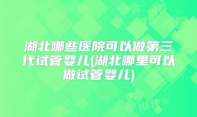 湖北哪些医院可以做第三代试管婴儿(湖北哪里可以做试管婴儿)