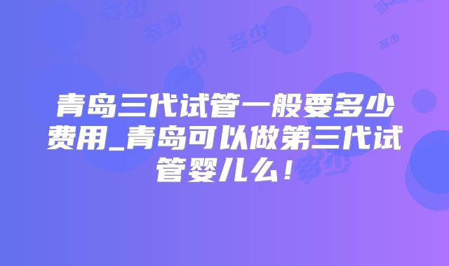 青岛三代试管一般要多少费用_青岛可以做第三代试管婴儿么!
