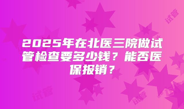 2025年在北医三院做试管检查要多少钱？能否医保报销？