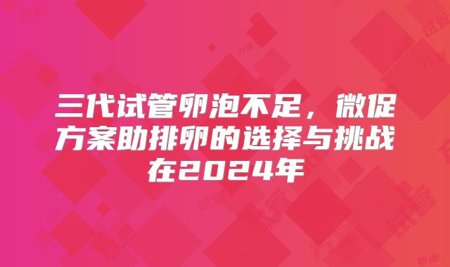 三代试管卵泡不足,微促方案助排卵的选择与挑战在2024年