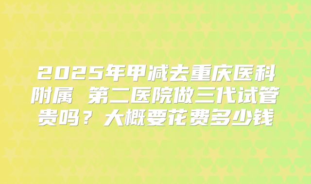 2025年甲减去重庆医科附属 第二医院做三代试管贵吗?大概要花费多少钱