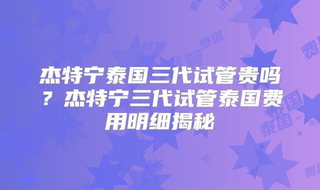 杰特宁泰国三代试管贵吗？杰特宁三代试管泰国费用明细揭秘