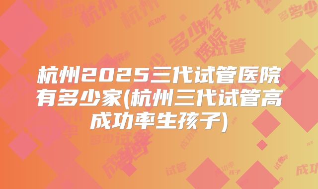 杭州2025三代试管医院有多少家(杭州三代试管高成功率生孩子)