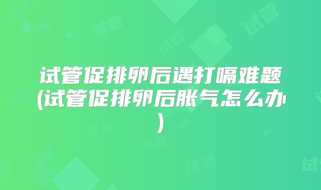 试管促排卵后遇打嗝难题(试管促排卵后胀气怎么办)