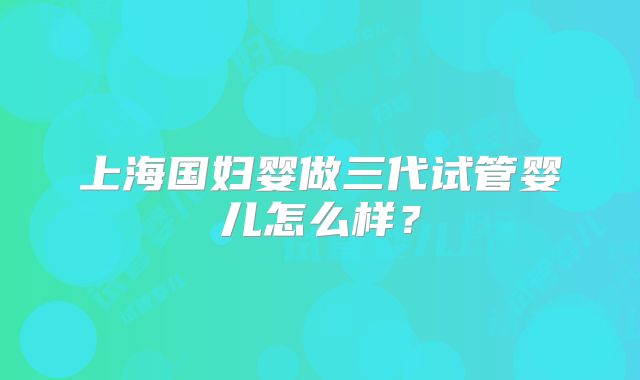 上海国妇婴做三代试管婴儿怎么样？