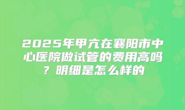 2025年甲亢在襄阳市中心医院做试管的费用高吗?明细是怎么样的
