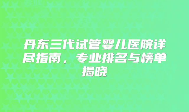 丹东三代试管婴儿医院详尽指南，专业排名与榜单揭晓