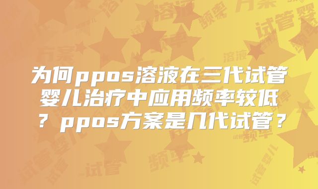 为何ppos溶液在三代试管婴儿治疗中应用频率较低?ppos方案是几代试管?