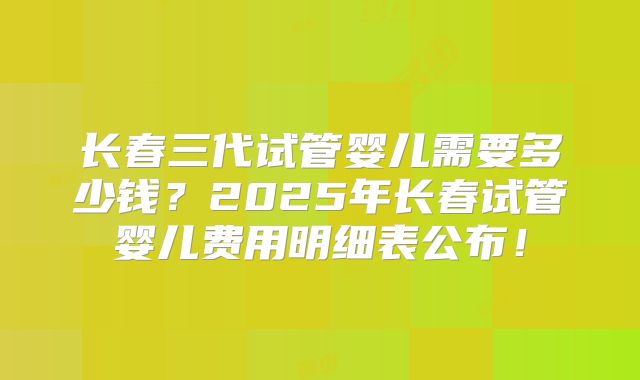 长春三代试管婴儿需要多少钱？2025年长春试管婴儿费用明细表公布！
