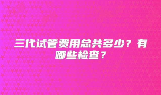 三代试管费用总共多少？有哪些检查？
