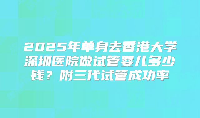 2025年单身去香港大学深圳医院做试管婴儿多少钱？附三代试管成功率