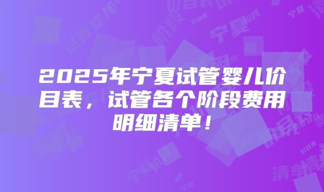 2025年宁夏试管婴儿价目表，试管各个阶段费用明细清单！
