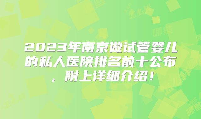 2023年南京做试管婴儿的私人医院排名前十公布，附上详细介绍！