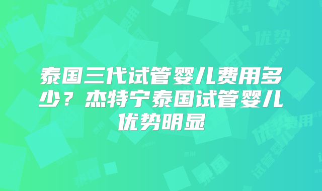 泰国三代试管婴儿费用多少？杰特宁泰国试管婴儿优势明显