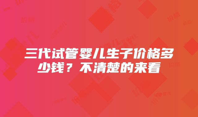 三代试管婴儿生子价格多少钱?不清楚的来看