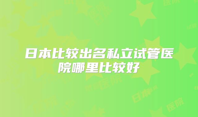 日本比较出名私立试管医院哪里比较好