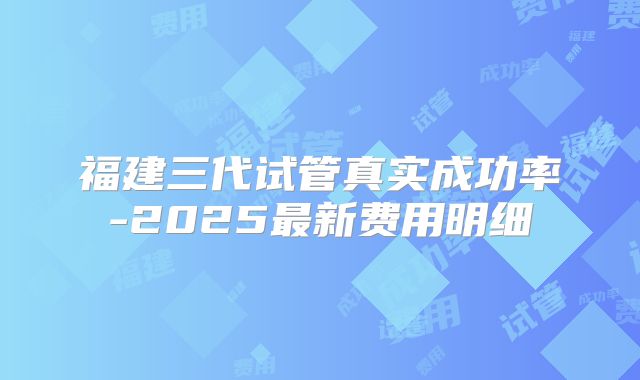 福建三代试管真实成功率-2025最新费用明细