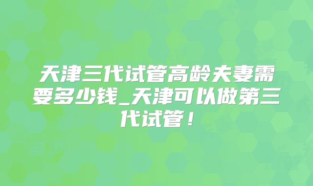 天津三代试管高龄夫妻需要多少钱_天津可以做第三代试管！