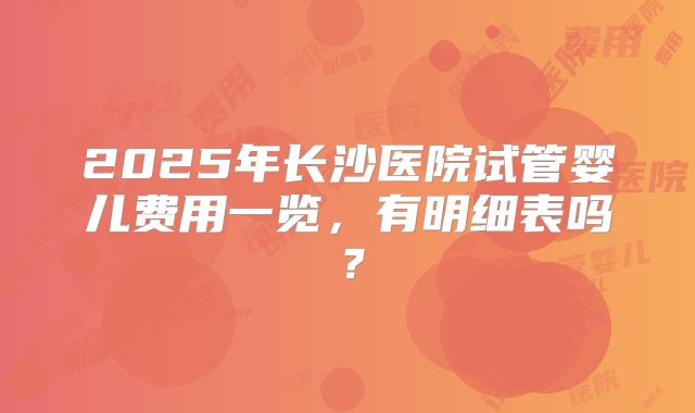 2025年长沙医院试管婴儿费用一览，有明细表吗？