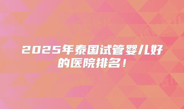 2025年泰国试管婴儿好的医院排名!