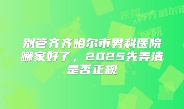别管齐齐哈尔市男科医院哪家好了，2025先弄清是否正规