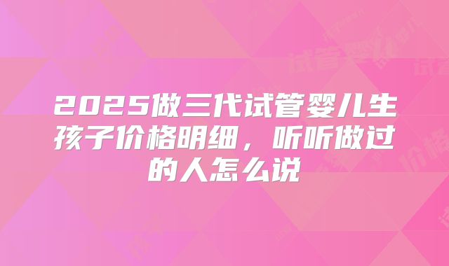 2025做三代试管婴儿生孩子价格明细,听听做过的人怎么说