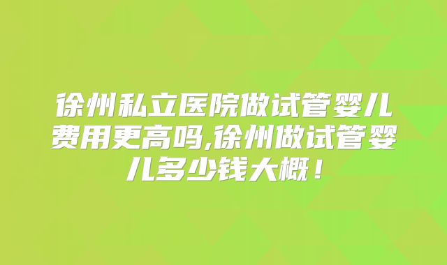 徐州私立医院做试管婴儿费用更高吗,徐州做试管婴儿多少钱大概！