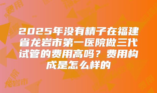 2025年没有精子在福建省龙岩市第一医院做三代试管的费用高吗?费用构成是怎么样的