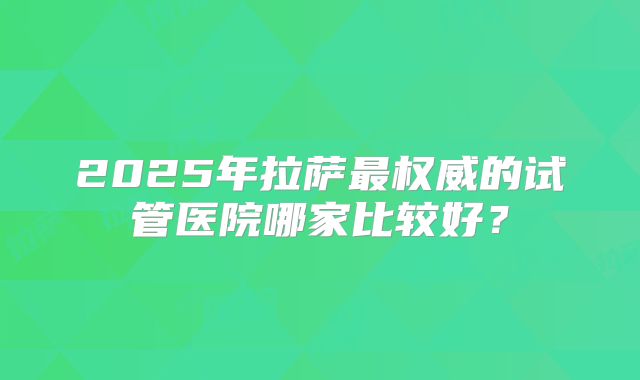 2025年拉萨最权威的试管医院哪家比较好？