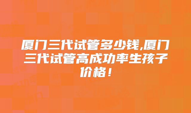 厦门三代试管多少钱,厦门三代试管高成功率生孩子价格！