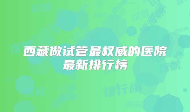 西藏做试管最权威的医院最新排行榜