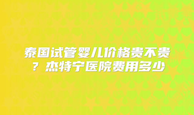 泰国试管婴儿价格贵不贵？杰特宁医院费用多少