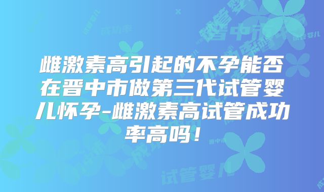 雌激素高引起的不孕能否在晋中市做第三代试管婴儿怀孕-雌激素高试管成功率高吗！