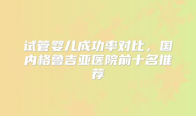 试管婴儿成功率对比，国内格鲁吉亚医院前十名推荐