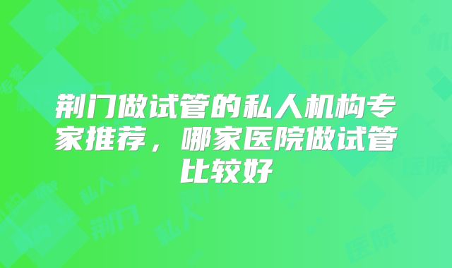 荆门做试管的私人机构专家推荐，哪家医院做试管比较好
