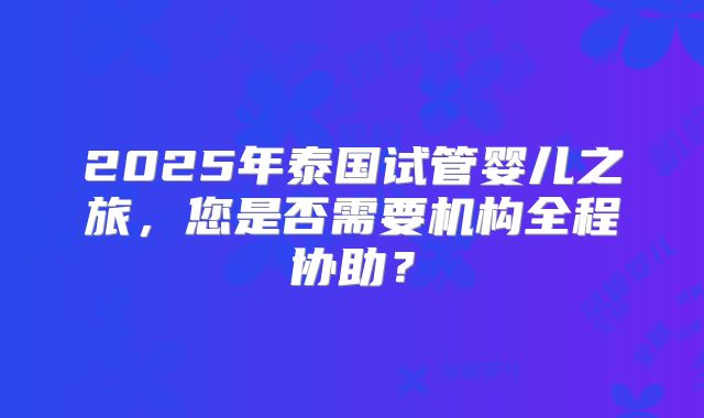 2025年泰国试管婴儿之旅，您是否需要机构全程协助？