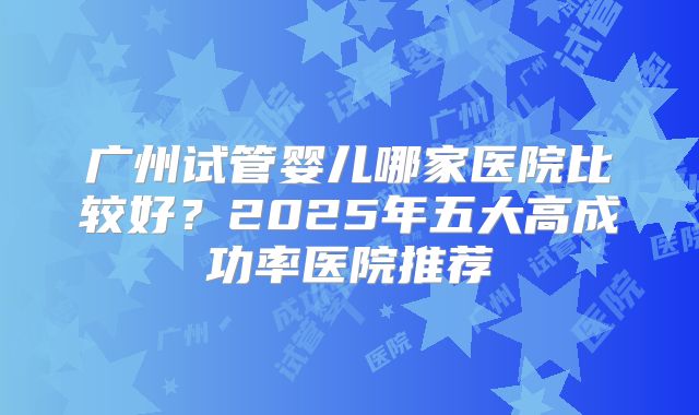 广州试管婴儿哪家医院比较好？2025年五大高成功率医院推荐