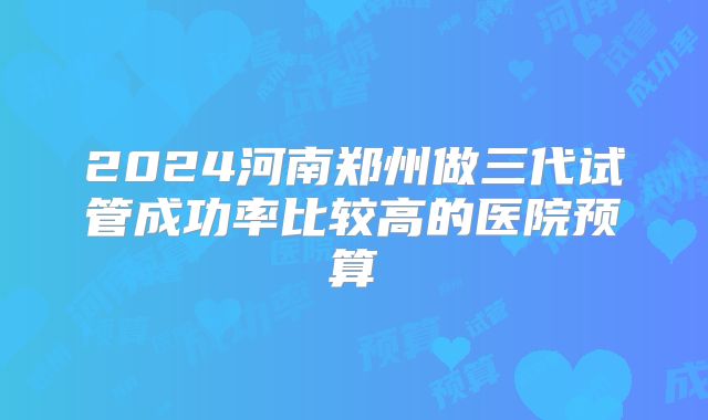 2024河南郑州做三代试管成功率比较高的医院预算